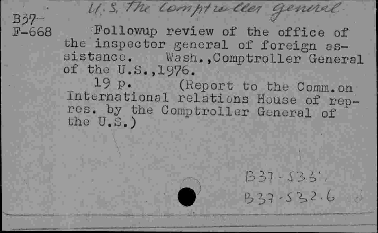 ﻿B;57	'	«
F-668 Followup review of the office of the inspector general of foreign assistance. Wash.»Comptroller General of the U.S.,1976.
19 p. (Report to the Comm.on International relations House of rep-res. by the Comptroller General of the U.S.)
B 3 '7 - 5 2 . G